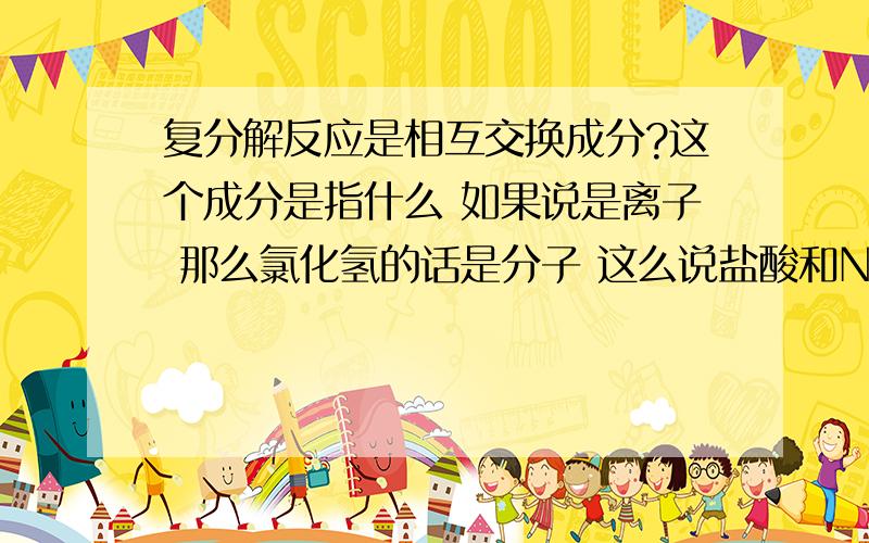 复分解反应是相互交换成分?这个成分是指什么 如果说是离子 那么氯化氢的话是分子 这么说盐酸和NAOH不是复分解了?如果是元素 那么so42-算是什么 这是离子团啊