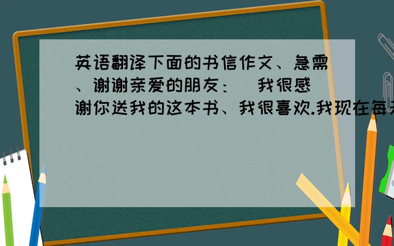 英语翻译下面的书信作文、急需、谢谢亲爱的朋友：  我很感谢你送我的这本书、我很喜欢.我现在每天晚上都读这本书,写的很好,我很感兴趣.最近我快期末考了、对于我的实力我很有信心可