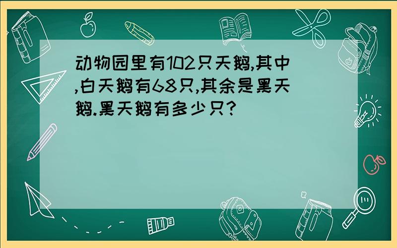 动物园里有102只天鹅,其中,白天鹅有68只,其余是黑天鹅.黑天鹅有多少只?