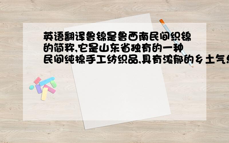 英语翻译鲁锦是鲁西南民间织锦的简称,它是山东省独有的一种民间纯棉手工纺织品,具有浓郁的乡土气息和鲜明的民族特色.齐鲁文化博大精深,鲁锦在其发展过程中吸收各种艺术形式之所长,