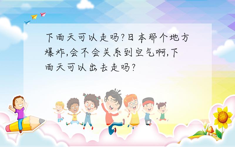 下雨天可以走吗?日本那个地方爆炸,会不会关系到空气啊,下雨天可以出去走吗?