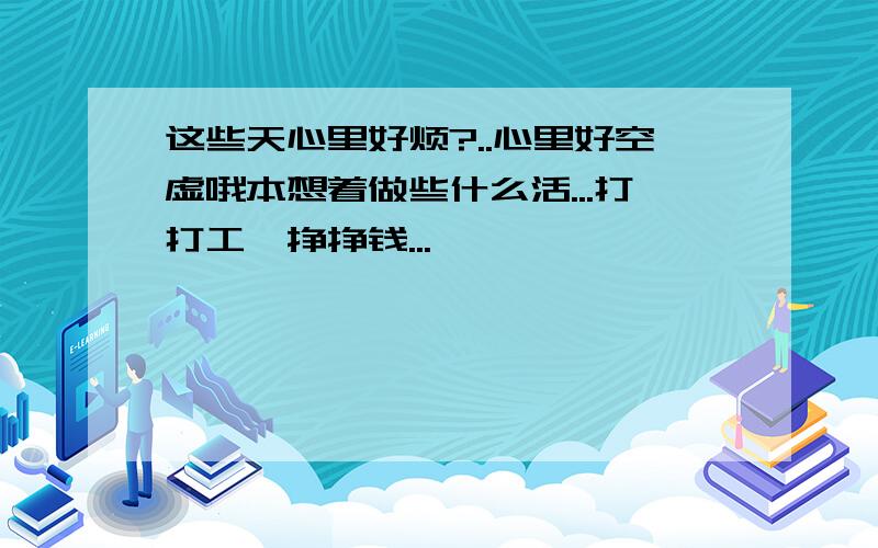 这些天心里好烦?..心里好空虚哦本想着做些什么活...打打工,挣挣钱...