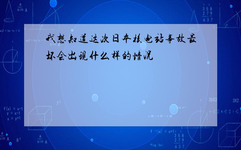 我想知道这次日本核电站事故最坏会出现什么样的情况