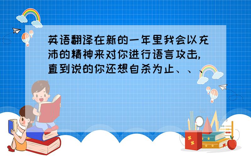 英语翻译在新的一年里我会以充沛的精神来对你进行语言攻击,直到说的你还想自杀为止、、、