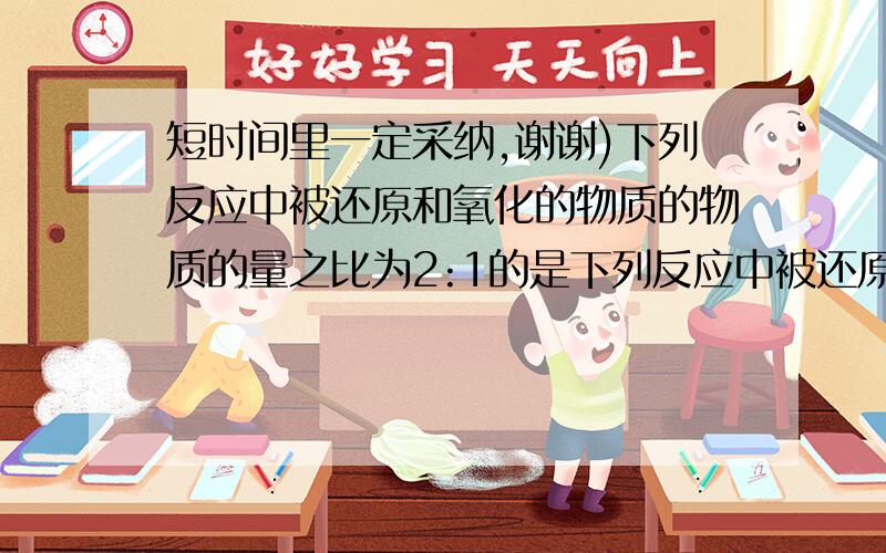 短时间里一定采纳,谢谢)下列反应中被还原和氧化的物质的物质的量之比为2:1的是下列反应中被还原和氧化的物质的物质的量之比为2:1的是 ( )A.3NO2 + H2O ==== 2HNO3 + NOB.MnO2 + 4HCl(浓) ==三角== MnCl2