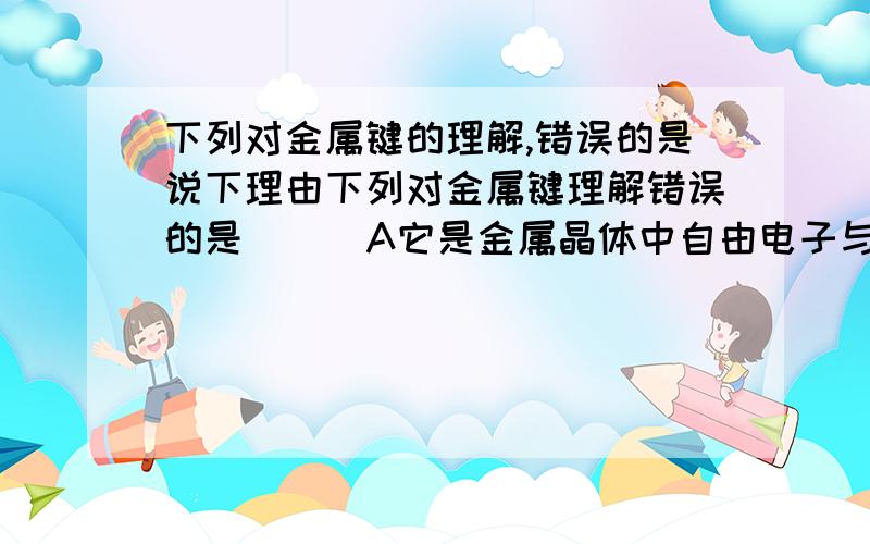 下列对金属键的理解,错误的是说下理由下列对金属键理解错误的是( ) A它是金属晶体中自由电子与金属离子间的强烈作用 B它能使金属晶体中的金属离子相互结合在一起 C金属的许多物理性质