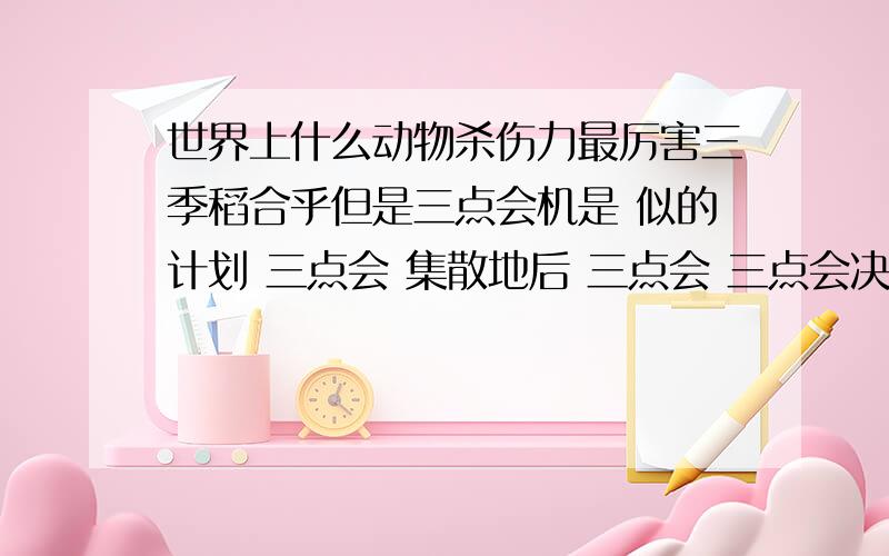 世界上什么动物杀伤力最厉害三季稻合乎但是三点会机是 似的计划 三点会 集散地后 三点会 三点会决撒活动大会 和大撒谎大家活动家合乎就打火机后就 撒旦环境