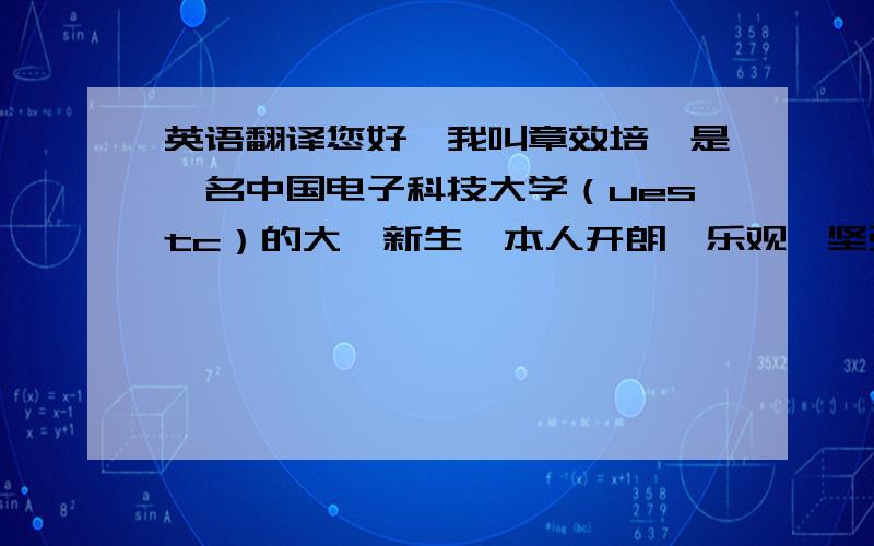 英语翻译您好,我叫章效培,是一名中国电子科技大学（uestc）的大一新生,本人开朗,乐观,坚强 ,做事细致.有较好的领导能力,能很好的调节一个团队的关系,下面是我从小学以来的简介：1．1999~2