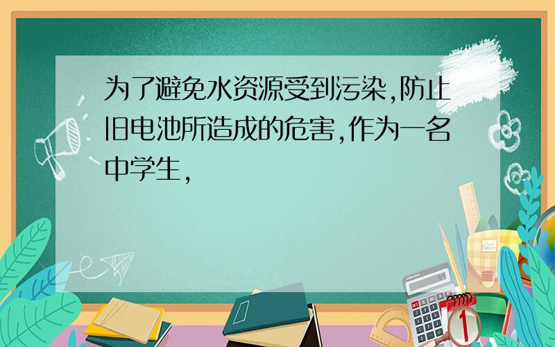 为了避免水资源受到污染,防止旧电池所造成的危害,作为一名中学生,