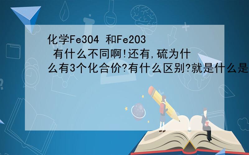 化学Fe3O4 和Fe2O3 有什么不同啊!还有,硫为什么有3个化合价?有什么区别?就是什么是Fe3O4 和Fe2O3 生锈是哪个？不要讲得那么深奥，