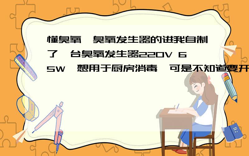 懂臭氧,臭氧发生器的进我自制了一台臭氧发生器220V 65W,想用于厨房消毒,可是不知道要开多久才能达到消毒效果.该臭氧浓度很高,臭氧味很重,开了一个半小时厨房里面起雾了,绝对不是烟,朦朦