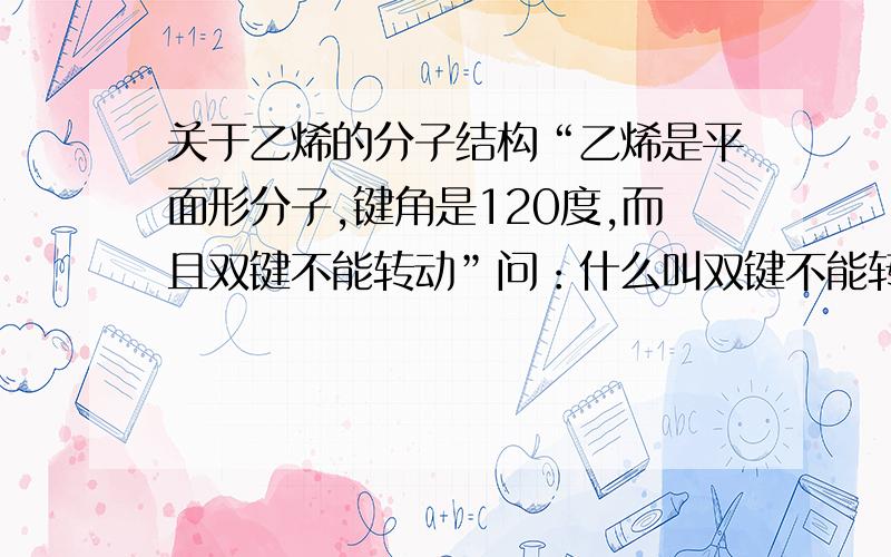 关于乙烯的分子结构“乙烯是平面形分子,键角是120度,而且双键不能转动”问：什么叫双键不能转动?