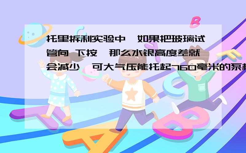 托里拆利实验中,如果把玻璃试管向 下按,那么水银高度差就会减少,可大气压能托起760毫米的泵柱按原理来说,这个水银应该会上升的呀?应该会上升到760毫米,实验结果并没有上升,为什么呢?