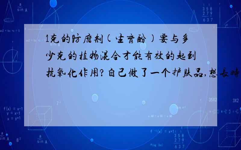 1克的防腐剂(生育酚)要与多少克的植物混合才能有效的起到抗氧化作用?自己做了一个护肤品,想长时间保存,但是不知道比例是多少,而且有效时间是多久,请大神们给我一个满意的答案,我主要