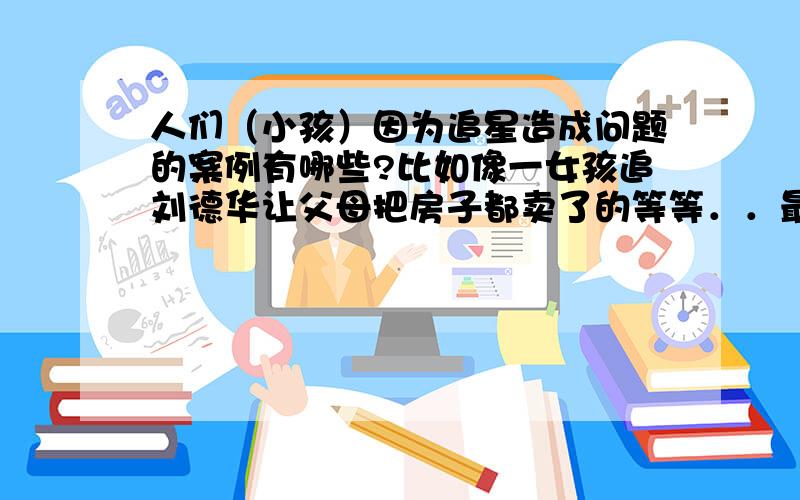 人们（小孩）因为追星造成问题的案例有哪些?比如像一女孩追刘德华让父母把房子都卖了的等等．．最好具体一点哦～