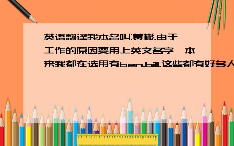 英语翻译我本名叫:黄彬.由于工作的原因要用上英文名字,本来我都在选用有ben.bill.这些都有好多人在用,我不想用重复的名字来称呼,只想我的名字翻译成英文名或音近都可,请大家帮我起起看