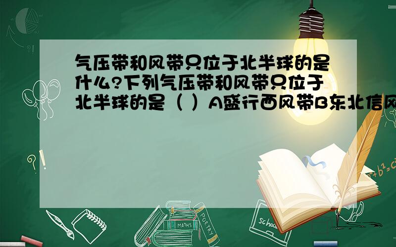 气压带和风带只位于北半球的是什么?下列气压带和风带只位于北半球的是（ ）A盛行西风带B东北信风带C副热带高气压带D极地高气压带