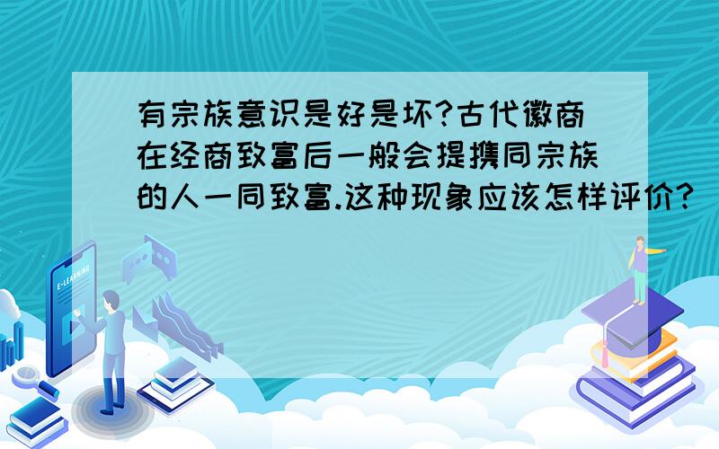 有宗族意识是好是坏?古代徽商在经商致富后一般会提携同宗族的人一同致富.这种现象应该怎样评价?