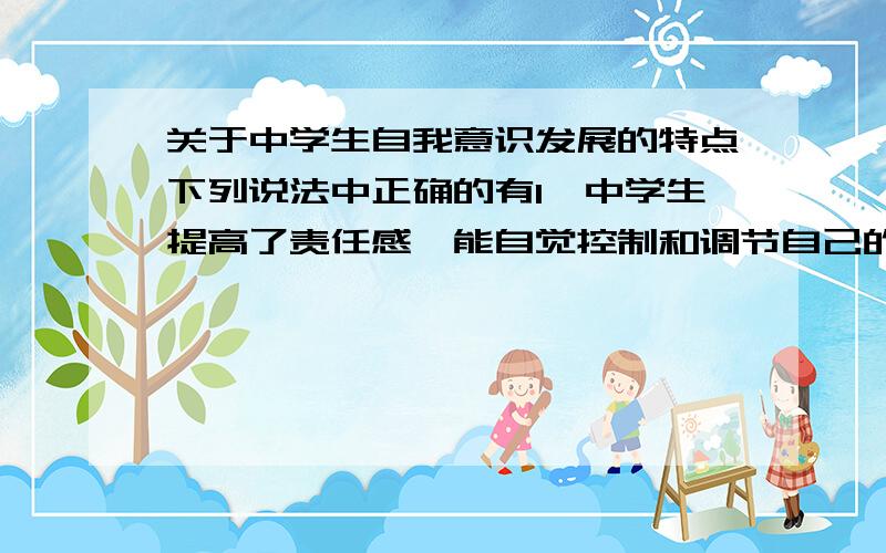 关于中学生自我意识发展的特点下列说法中正确的有1、中学生提高了责任感,能自觉控制和调节自己的行为2、中学阶段是人的人格发展、自我意识形成的关键时期3、中学生的自我意识具有封