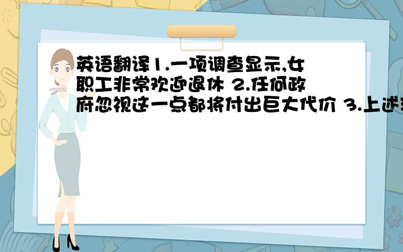 英语翻译1.一项调查显示,女职工非常欢迎退休 2.任何政府忽视这一点都将付出巨大代价 3.上述现象都与创建和谐社会的宗旨相违背,建议人人从我做起,杜绝上述的不良现象.