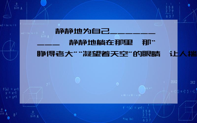 嘎羧静静地为自己_________,静静地躺在那里,那“睁得老大”“凝望着天空”的眼睛,让人揣想____________文章是：嘎羧卧在坑底,侧着脸,鼻子盘在腿弯,一只眼睛睁得老大,凝望着天空.