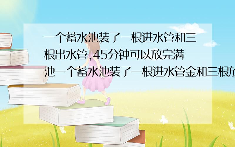 一个蓄水池装了一根进水管和三根出水管,45分钟可以放完满池一个蓄水池装了一根进水管金和三根放水速度一样的出水管.单开一根进水管20分钟可注满空地.单开一根出水45分钟可以放完满池