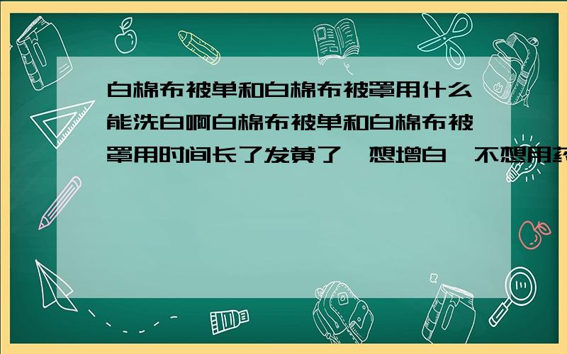 白棉布被单和白棉布被罩用什么能洗白啊白棉布被单和白棉布被罩用时间长了发黄了,想增白,不想用药水的那种,各位谁有高招说下呗 被单数量多 给你加高分的