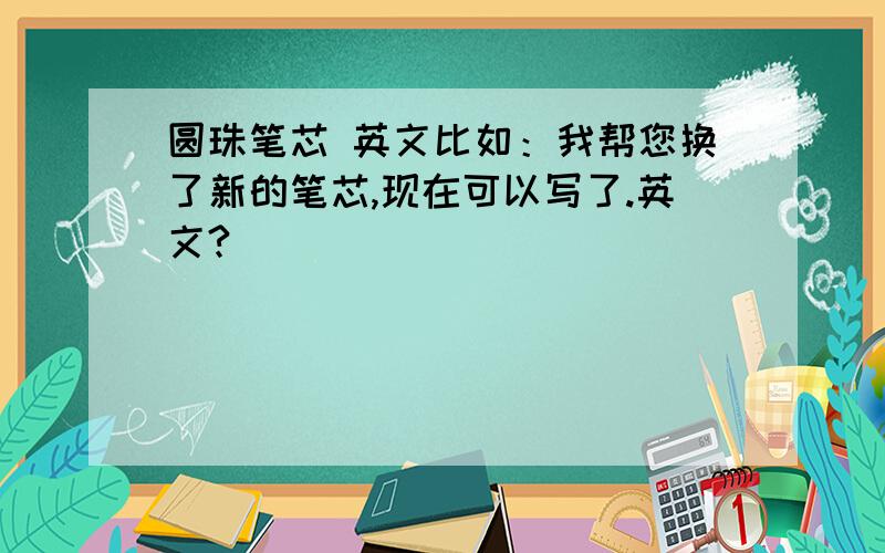 圆珠笔芯 英文比如：我帮您换了新的笔芯,现在可以写了.英文?