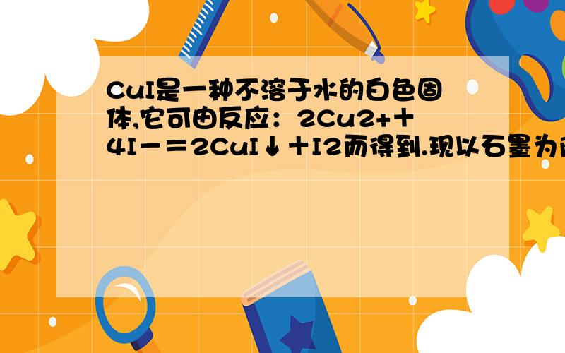 CuI是一种不溶于水的白色固体,它可由反应：2Cu2+＋4I－＝2CuI↓＋I2而得到.现以石墨为阴极,以Cu为阳极电解KI溶液,通电前电解液中加入少量酚酞和淀粉溶液.电解开始不久阴极区溶液呈红色,而