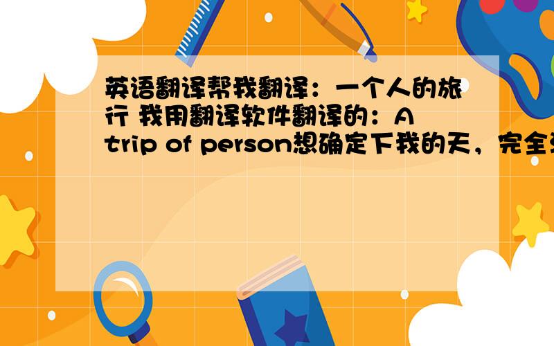 英语翻译帮我翻译：一个人的旅行 我用翻译软件翻译的：A trip of person想确定下我的天，完全没有两个人的答案相同，到底是哪个啊？一个人的旅行，我单一用