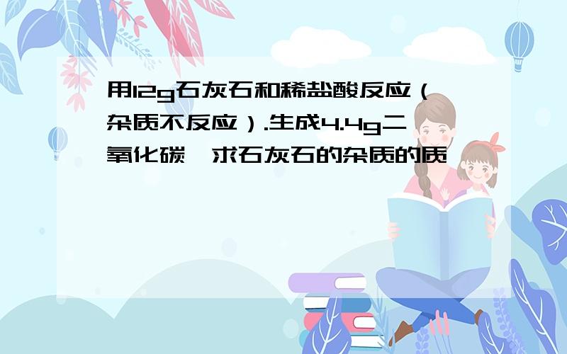 用12g石灰石和稀盐酸反应（杂质不反应）.生成4.4g二氧化碳,求石灰石的杂质的质