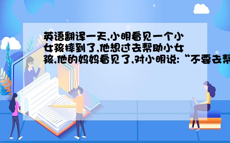 英语翻译一天,小明看见一个小女孩摔到了,他想过去帮助小女孩,他的妈妈看见了,对小明说:“不要去帮小女孩,不然别人会认为是你将她推倒的.”有一次,小明家里的油瓶倒了,而他却置之不理,