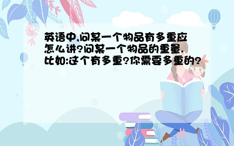 英语中,问某一个物品有多重应怎么讲?问某一个物品的重量.比如:这个有多重?你需要多重的?