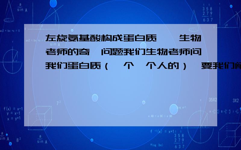 左旋氨基酸构成蛋白质——生物老师的奇葩问题我们生物老师问我们蛋白质（一个一个人的）,要我们阐述相关内容.第二天就训我们:“你们每一个人说构成蛋白质的氨基酸的条件,就只知道说