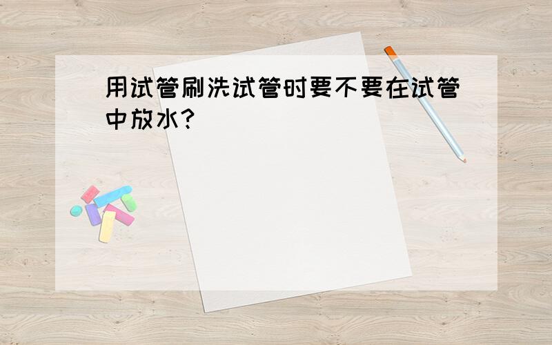 用试管刷洗试管时要不要在试管中放水?