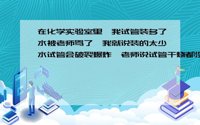 在化学实验室里,我试管装多了水被老师骂了,我就说装的太少水试管会破裂爆炸,老师说试管干烧都没问题!你们说,老师的是不是在逗我?请给个合理解释!