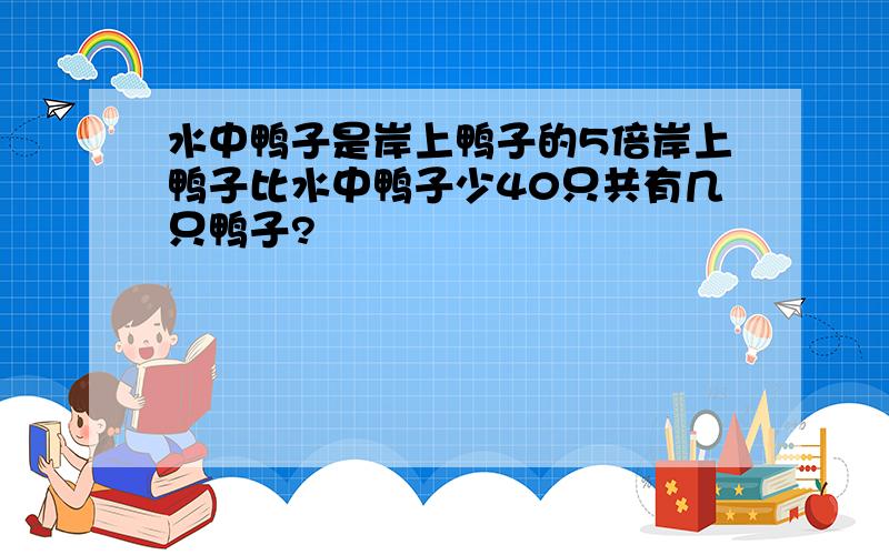 水中鸭子是岸上鸭子的5倍岸上鸭子比水中鸭子少40只共有几只鸭子?