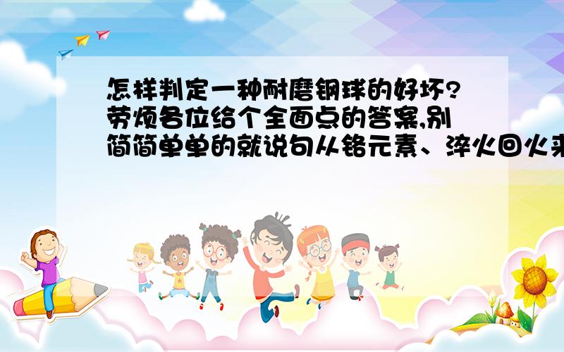 怎样判定一种耐磨钢球的好坏?劳烦各位给个全面点的答案,别简简单单的就说句从铬元素、淬火回火来判定,不胜感激!我们是水泥厂磨机需要使用钢球