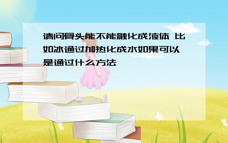 请问骨头能不能融化成液体 比如冰通过加热化成水如果可以 是通过什么方法