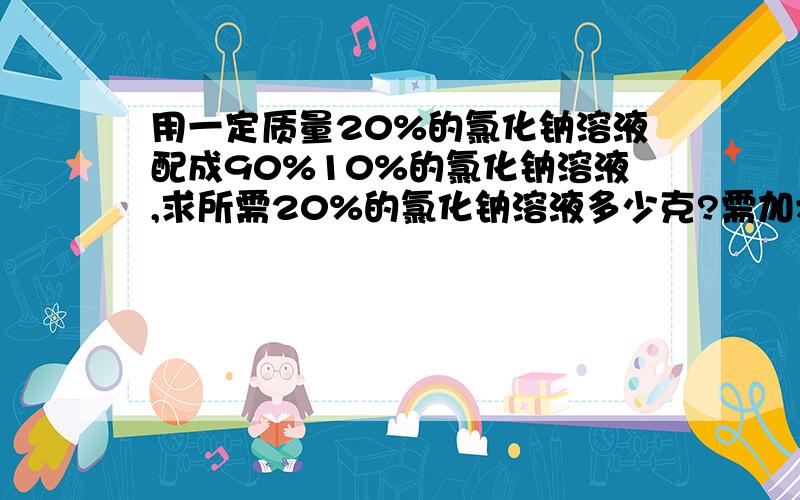 用一定质量20%的氯化钠溶液配成90%10%的氯化钠溶液,求所需20%的氯化钠溶液多少克?需加水多少克?