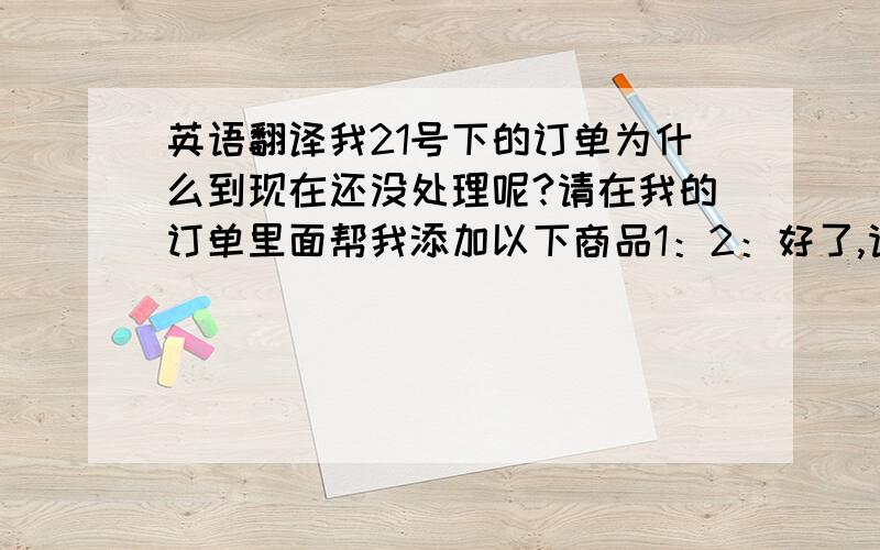 英语翻译我21号下的订单为什么到现在还没处理呢?请在我的订单里面帮我添加以下商品1：2：好了,请尽快处理我的订单,