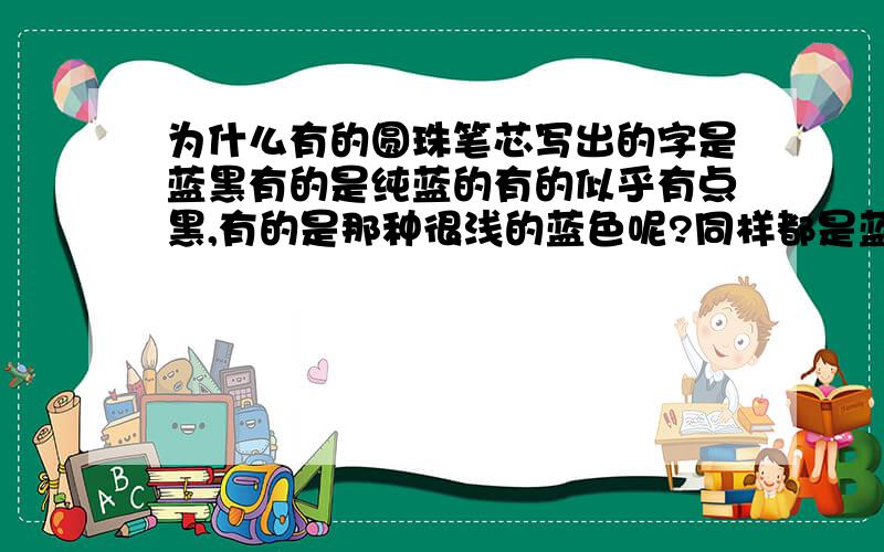 为什么有的圆珠笔芯写出的字是蓝黑有的是纯蓝的有的似乎有点黑,有的是那种很浅的蓝色呢?同样都是蓝色的圆珠笔芯，为什么有的写出的字颜色很暗，又得是那种浅蓝色的呢？另：谁知道