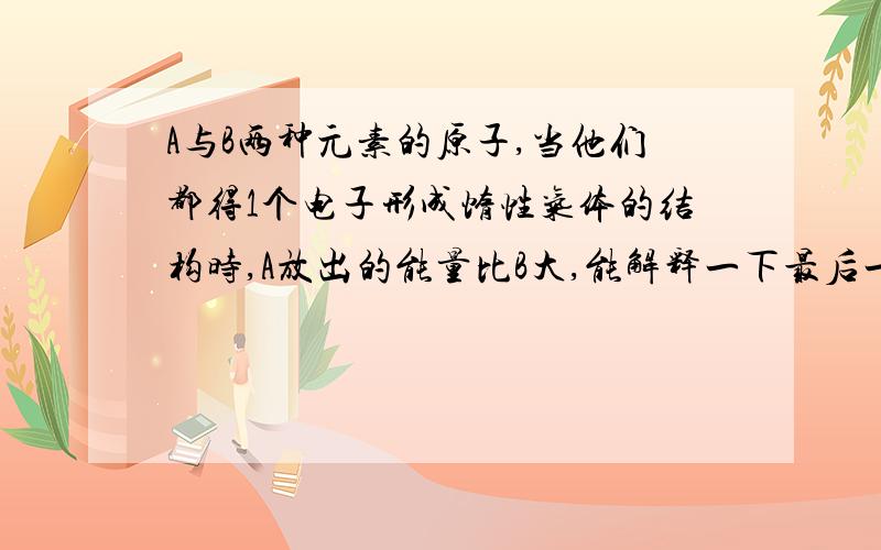 A与B两种元素的原子,当他们都得1个电子形成惰性气体的结构时,A放出的能量比B大,能解释一下最后一句话么