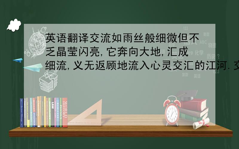 英语翻译交流如雨丝般细微但不乏晶莹闪亮,它奔向大地,汇成细流,义无返顾地流入心灵交汇的江河.交流如雨滴般无声胜有声,一滴一滴默默地流坠,碾着时光的足迹,最终滴穿了人与人之间如磐