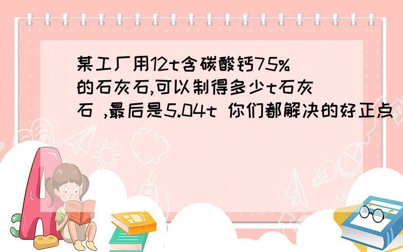 某工厂用12t含碳酸钙75%的石灰石,可以制得多少t石灰石 ,最后是5.04t 你们都解决的好正点 都太那个什么了 要那个 都想要 呵呵