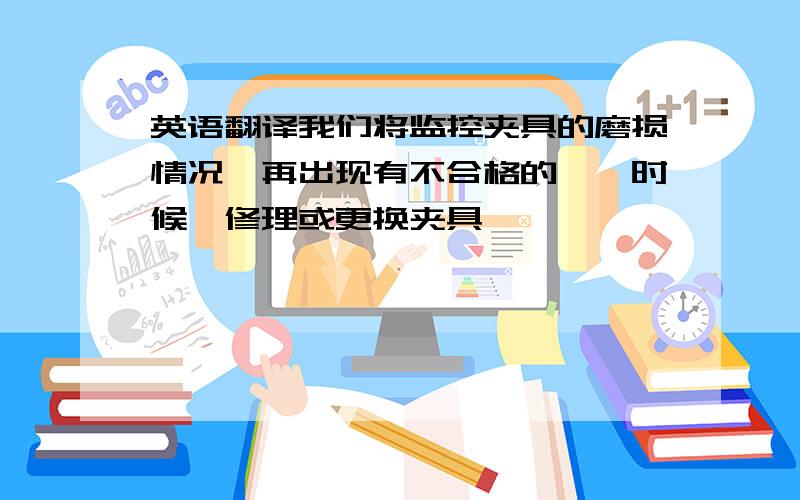 英语翻译我们将监控夹具的磨损情况,再出现有不合格的**时候,修理或更换夹具