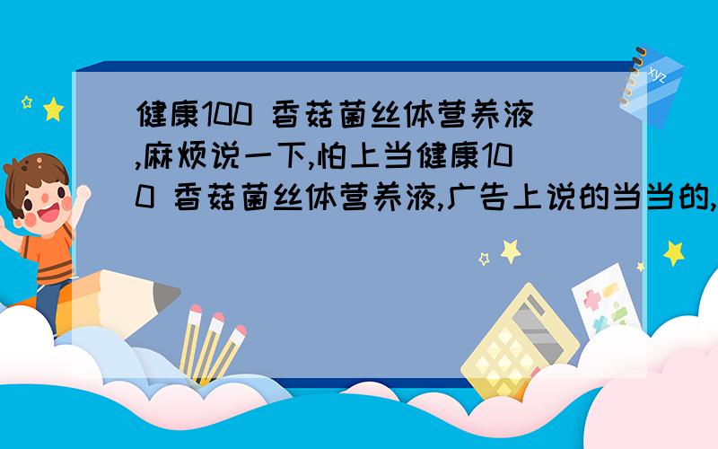 健康100 香菇菌丝体营养液,麻烦说一下,怕上当健康100 香菇菌丝体营养液,广告上说的当当的,不知效果如何,我免疫力差,想试试.各位对这个了解多少,麻烦说一下,怕上当.