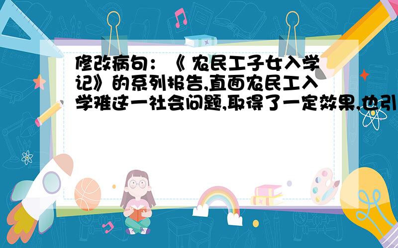 修改病句：《 农民工子女入学记》的系列报告,直面农民工入学难这一社会问题,取得了一定效果,也引《农民工子女入学记》的系列报告，直面农民工入学难这一社会问题，取得了一定效果，