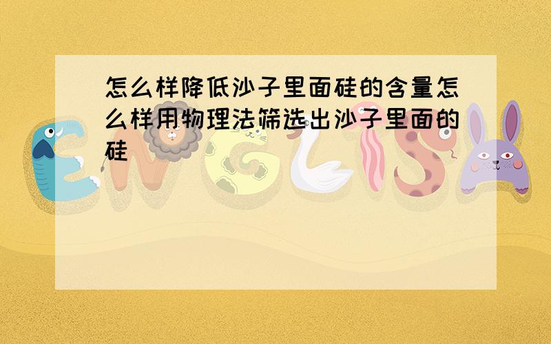 怎么样降低沙子里面硅的含量怎么样用物理法筛选出沙子里面的硅