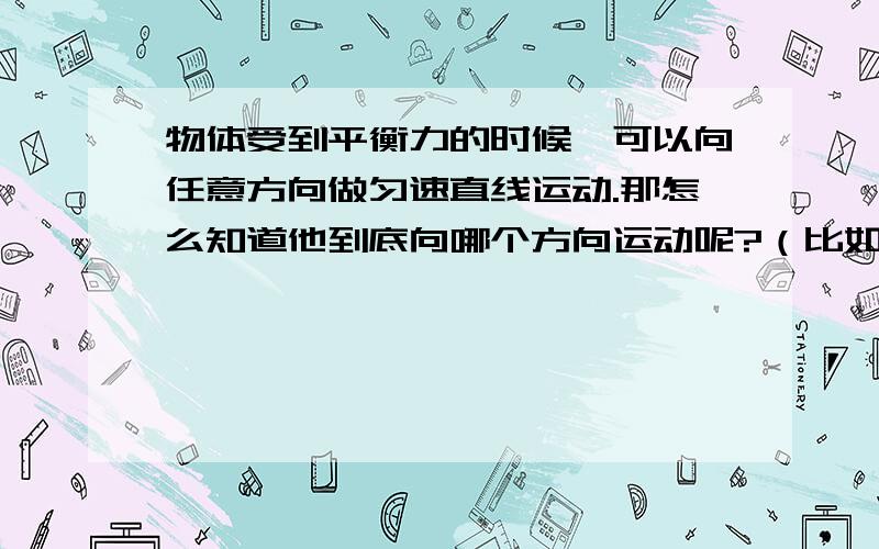 物体受到平衡力的时候,可以向任意方向做匀速直线运动.那怎么知道他到底向哪个方向运动呢?（比如：向上的力是5N,向下的力也是5N,那到底是向上还是向下还是像其他方向运动呢?）想让一个